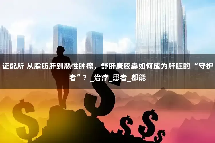 证配所 从脂肪肝到恶性肿瘤，舒肝康胶囊如何成为肝脏的 “守护者”？_治疗_患者_都能
