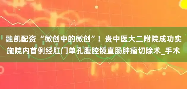 融凯配资 “微创中的微创”！贵中医大二附院成功实施院内首例经肛门单孔腹腔镜直肠肿瘤切除术_手术