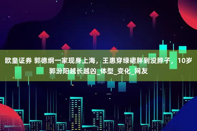 欧皇证券 郭德纲一家现身上海，王惠穿绿裙胖到没脖子，10岁郭汾阳越长越凶_体型_变化_网友