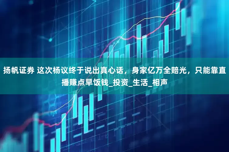 扬帆证券 这次杨议终于说出真心话，身家亿万全赔光，只能靠直播赚点早饭钱_投资_生活_相声