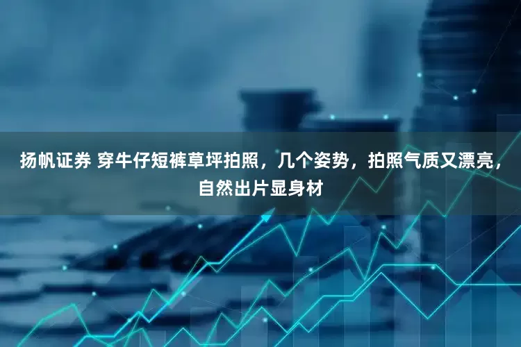 扬帆证券 穿牛仔短裤草坪拍照，几个姿势，拍照气质又漂亮，自然出片显身材