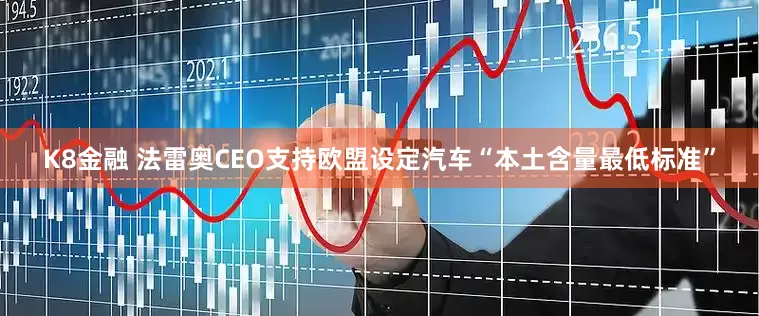 K8金融 法雷奥CEO支持欧盟设定汽车“本土含量最低标准”