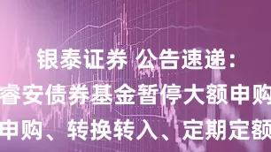 银泰证券 公告速递：财通资管睿安债券基金暂停大额申购、转换转入、定期定额投资业务