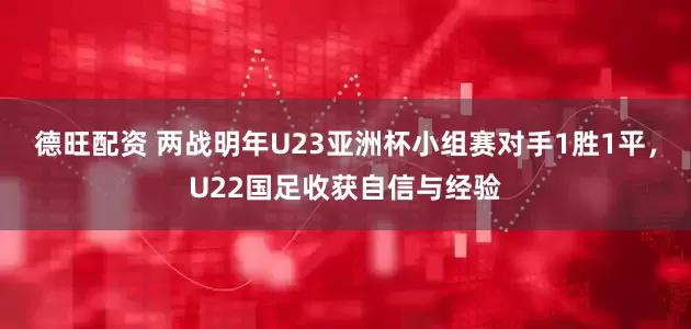 德旺配资 两战明年U23亚洲杯小组赛对手1胜1平，U22国足收获自信与经验